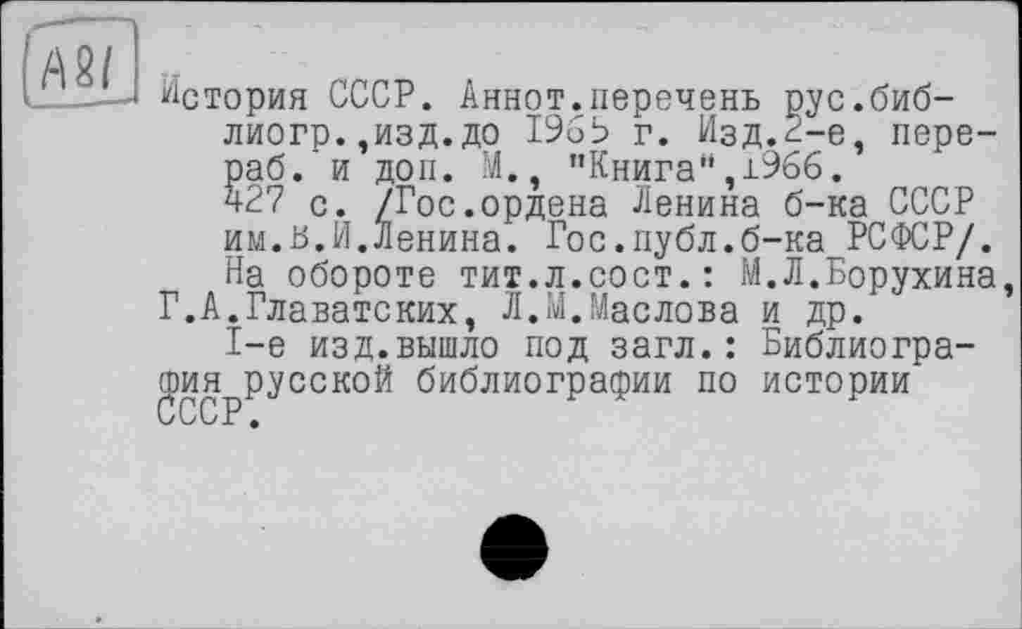 ﻿A2I t
История СССР. Аннот.перечень рус.биб-лиогр.,изд.до 19бЬ г. Изд.^-е, пере-раб. и доп. М., "Книга",1966. ч27 с. /Гос.ордена Ленина б-ка СССР им.в.Й.Ленина. Гос.публ.б-ка РСФСР/. На обороте тит.л.сост.: М.Л.Борухина, Г.А.Главатских, Л.М.Маслова и др.
1-е изд.вышло под загл. : Библиография русской библиографии по истории